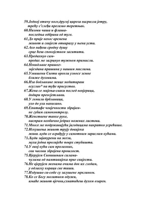 59.Једној отичу ноге,другој цироза нагризла јетру,
трећу с'слеђа прегазио теретњак.
60.Низови чаша и флашапоследња одбрана од туге.
61.До прије неког времена
живот и свијест отвараху у њена уста.
62.Ако нађеш сродну душу
срце ћеш спокојством заситити.
63.Предахнуо сампредах ме загрцнуо тужном примисли.
64.Невидљиве прашкезвјездана прашина у нашим мислима.
65.Узвишени Свети ореоли узносе земне
ближе духовима.
66.Иза бодљикаве жице медитираш
огуглао* на туђе присуство.
67.Жена се мијења-сваки поглед невјерица,
додири преосјетљиви.
68.У гомили брбљиваца,
ухо до уха нанизано.
69.Епитафе човјечности збрајамне губим самоконтролу.
70.Женствене танке руке,
наспрам необично једрих ножних листова.
71.Многе ме подржавајући јагодицама накратко усрећише.
72.Искушења живот трују довијека
живи људи се ограђују у самотним зараслим кућама.
73.Људи зајапурени на жези,
муха једна пролијеће поврх стубишта.
74.У овој кући сам пролазник,
сви часови збројена прошлост.
75.Вјерујем Свевишњим силамачулима од памтивијека прве свијести.
76.Не вјерујем женама очима док их гледам,
у одласку кораци све тиши.
77.Издушио си-собе су загушене мрклином.
78.Ко се Богу молитвом одужи,
имаће живот вјечни,схватићеш духом озарен.

 