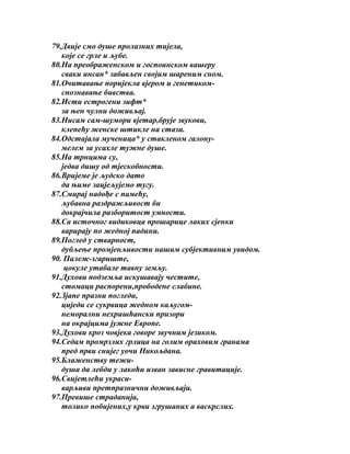 79.Двије смо душе пролазних тијела,
које се грле и љубе.
80.На преображенском и госпоинском вашеру
сваки инсан* забављен својим шареним сном.
81.Очитавање поријекла вјером и генетикомспознавање бивства.
82.Исти естрогени зифт*
за њен чулни доживљај.
83.Нисам сам-шумори вјетар,брује звукови,
клепећу женске штикле на стази.
84.Одстајала мученица* у стакленом галонумелем за усахле тужне душе.
85.На трнцима су,
једва дишу од тјескобности.
86.Вријеме је људско дато
да њиме зацјељујемо тугу.
87.Смирај надође с памећу,
љубавна раздражљивост би
докрајчила разборитост умности.
88.Са источног видиковца прошарице лаких сјенки
варирају по жедној падини.
89.Поглед у стварност,
дубљење промјенљивости нашим субјективним увидом.
90. Палеж-згариште,
цокуле утабале тавну земљу.
91.Духови подземља искушавају честите,
стомаци распорени,прободене слабине.
92.Зјапе празни погледи,
циједи се сукрвица жедном каљугомнеморални нехришћански призори
на окрајцима јужне Европе.
93.Духови кроз човјека говоре звучним језиком.
94.Седам промрзлих грлица на голим ораховим гранама
пред први снијег уочи Никољдана.
95.Блаженству тежидуша да лебди у лакоћи изван зависне гравитације.
96.Свијетлећи украсиварљиви претпразнични доживљаји.
97.Превише страданија,
толико побијених,у крви згрушаних а васкрслих.

 