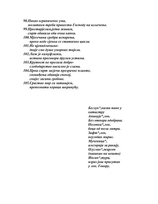 98.Пакао ограниченог ума,
молитвом треба привести Господу на изљечење.
99.Престарјелим,једва живим,
смрт обавила оба очна капка.
100.Мјесечина сребри испарења,
преко воде сјенка се статично цакли.
101.Не цјепидлачимодвије смо душе уморних тијела.
102.Лаж је камуфлажа,
истина проговори другим устима.
103.Крутост не пролази доброслободарство насилно је слама.
104.Црна смрт засјечи прозрачне плахте,
сновиђења обавија спокој,
снијег засипа гробове.
105.Срастао мир са затишјем,
препознати кораци шкрипућу.

Беглук*,назив њиве у
катастру
Аминује*,лок.
Без отпора одобрава.
Половка*,лок.
боца од пола литра.
Зифт*,лок.
неугодан мирис.
Мученица*,
алегорија за ракију.
Огуглао*,жаргон
(навикао на нешто)
Инсан*,турц.
израз још присутан
у лок. Говору.

 