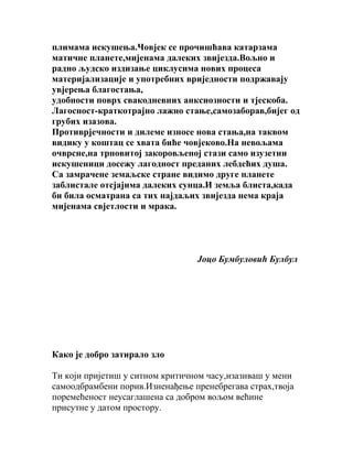 плимама искушења.Човјек се прочишћава катарзама
матичне планете,мијенама далеких звијезда.Вољно и
радно људско издизање циклусима нових процеса
материјализације и употребних вриједности подржавају
увјерења благостања,
удобности поврх свакодневних анксиозности и тјескоба.
Лагосност-краткотрајно лажно стање,самозаборав,бијег од
грубих изазова.
Противрјечности и дилеме износе нова стања,на таквом
видику у коштац се хвата биће човјеково.На невољама
очврсне,на трновитој закоровљеној стази само изузетни
искушеници досежу лагодност преданих лебдећих душа.
Са замрачене земаљске стране видимо друге планете
заблистале отсјајима далеких сунца.И земља блиста,када
би била осматрана са тих најдаљих звијезда нема краја
мијенама свјетлости и мрака.

Јоцо Бумбуловић Булбул

Како је добро затирало зло
Ти који пријетиш у ситном критичном часу,изазиваш у мени
самоодбрамбени порив.Изненађење пренебрегава страх,твоја
поремећеност неусаглашена са добром вољом већине
присутне у датом простору.

 