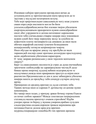 Изазиваш одбојни пригушени презир,ниси вичан да
устукнеш,нити су претпостављени ишта предузели да те
зауставе у неуљудно исхитреном иступу.
Тебе који пријетишхладно сажаљевам,не могу ипак угасити
сваки опрез,моји инстинкти могли би бити
усиљени,одбрамбени,могао бих изазван твојом убилачком
енергијом,непажњом прекорачити нужни самоодбрамбени
опсег,због узрујаности и дотока негативног адреналина
постати теби сличан,икако стварне намјере нису изискивале
нужни сукоб.Зато твоју неразумну жељу за сукобом на
асфалтном платоу мегамаркета (да докажеш да ниси мали
обични шарафчић система) тумачим безнадежном
асоцијалношћу потмули непримијетни човјече.
Ниси обуздао на вријеме дивљу злу крв.Кући си мали
тиранин,већ послије самог вјенчања дозлогрдио простодушној
жени дијаболичним убитачним карактером.
О чему заправо размишљаш у свом тијесном менталном
свијету?
Бијег од свакодневних околности је страх да душа онечишћена
трагичном злобом,изађе на здраворазумски чистац.И даље
биваш према инертној људској већини подозрив,мучи те
искључивост,можда неки прикривени преступ са којим ниси
рашчистио.Предомишљаш се док и даље забашурита убилачка
намјера напета до прснућа,у теби сачекује случајно долуталу
жртву.
Промијенио си средину,прогнан од људи сличних теби.
Таквих метода ниси се одрекао.У дјетињству си џепове пунио
каменицама,
без чакије ниси ходао, у причуву држао бочицу отрова.Одакле
си почео злобом заражен? Можда злостављан патријахалним
стегама,од малена притегнут очевом строгоћом? Идући
унатраг,преци ти бијаху у мукама уморени,прабаке сулудим
сладострастима саздане,пороком тровале вијековима крв
потомака.Одатле долази црна језа мрачних
неурона,генерацијски злокобна.Из тих мрачних времена

 
