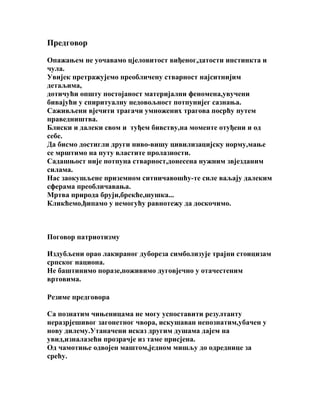 Предговор
Опажањем не уочавамо цјеловитост виђеног,датости инстинкта и
чула.
Увијек претражујемо преобличену стварност најситнијим
детаљима,
дотичући општу постојаност материјални феномена,увучени
бивајући у спиритуалну недовољност потпунијег сазнања.
Саживљени вјечити трагачи умножених трагова посрћу путем
праведништва.
Блиски и далеки свом и туђем бивству,на моменте отуђени и од
себе.
Да бисмо достигли други ниво-вишу цивилизацијску норму,мање
се мрштимо на путу властите пролазности.
Садашњост није потпуна стварност,донесена нужним звјезданим
силама.
Нас заокушљене приземном ситничавошћу-те силе ваљају далеким
сферама преобличавања.
Мртва природа бруји,брекће,шушка...
Кликћемо,ђипамо у немогућу равнотежу да доскочимо.

Поговор патриотизму
Издубљени орао лакираног дубореза симболизује трајни стоицизам
српског национа.
Не баштинимо поразе,поживимо дуговјечно у отачестеним
вртовима.
Резиме предговора
Са познатим чињеницама не могу успоставити резултанту
неразрјешивог загонетног чвора, искушаван непознатим,убачен у
нову дилему.Утаначени исказ другим душама дајем на
увид,изналазећи прозрачје из таме присјена.
Од чамотиње одвојен маштом,једном мишљу до одреднице за
срећу.

 