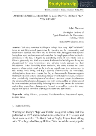 Brolly. Journal of Social Sciences 4 (1) 2021
55
AUTOBIOGRAPHICAL ELEMENTS IN WASHINGTON IRVING’S “RIP
VAN WINKLE”
Sabri Mnassar
The Higher Institute of
Applied Studies in the Humanities,
Mahdia, Tunisia
manassar007@yahoo.co.uk
Abstract. This essay examines Washington Irving’s short story “Rip Van Winkle”
from an autobiographical perspective by focusing on the commonality and
resemblance between the author and his fictional hero. It suggests that Rip and
Irving have many similar traits which underline the deeply personal and subjective
dimension of the tale. It begins by considering some of these traits such as
idleness, generosity and kind-heartedness. It claims that both Rip and Irving are
characterized by their benevolence and altruism which account for their
belovedness. After discussing these attributes, the essay focuses on other
common characteristics such as the tendency to pull away from matrimony. In
this matter, both Irving and Rip’s possible homosexuality are considered.
Although there is no clear evidence that they are homosexuals, this essay suggests
that they both seem to have a repulsive attitude towards heterosexuality. The essay
then concludes by examining some of the shared views and perspectives between
the writer and his character. It suggests that both Irving and Rip are characterized
by their aversion to politics and by their deep love of nature. Due to the numerous
and striking resemblances between the fictional hero and his creator, this essay
argues that Rip is a reflection of Irving’s character and personality.
Keywords: Irving, idleness, generosity, kind-heartedness, homosexual, queer,
politics, nature
1. INTRODUCTION
Washington Irving’s “Rip Van Winkle” is a gothic fantasy that was
published in 1819 and included in his collection of 34 essays and
short stories entitled The Sketch Book of Geoffrey Crayon, Gent. Along
with “The Legend of Sleepy Hollow,” it is one of the most popular
 