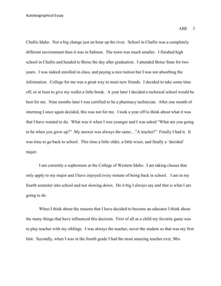 Autobiographical Essay


                                                                                            ABE     3


Challis Idaho. Not a big change just an hour up the river. School in Challis was a completely

different environment then it was in Salmon. The town was much smaller. I finished high

school in Challis and headed to Boise the day after graduation. I attended Boise State for two

years. I was indeed enrolled in class, and paying a nice tuition but I was not absorbing the

information. College for me was a great way to meet new friends. I decided to take some time

off, or at least to give my wallet a little break. A year later I decided a technical school would be

best for me. Nine months later I was certified to be a pharmacy technician. After one month of

interning I once again decided, this was not for me. I took a year off to think about what it was

that I have wanted to do. What was it when I was younger and I was asked “What are you going

to be when you grow up?” My answer was always the same…”A teacher!” Finally I had it. It

was time to go back to school. This time a little older, a little wiser, and finally a „decided‟

major.


         I am currently a sophomore at the College of Western Idaho. I am taking classes that

only apply to my major and I have enjoyed every minute of being back in school. I am in my

fourth semester into school and not slowing down. Do it big I always say and that is what I am

going to do.


         When I think about the reasons that I have decided to become an educator I think about

the many things that have influenced this decision. First of all as a child my favorite game was

to play teacher with my siblings. I was always the teacher, never the student so that was my first

hint. Secondly, when I was in the fourth grade I had the most amazing teacher ever, Mrs.
 