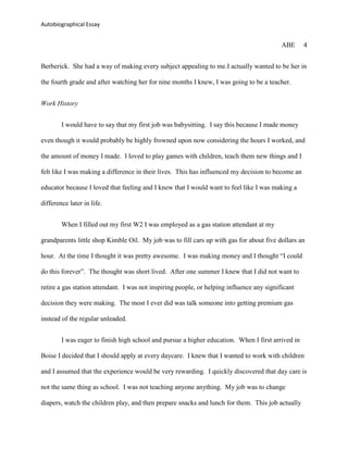 Autobiographical Essay


                                                                                           ABE     4


Berberick. She had a way of making every subject appealing to me.I actually wanted to be her in

the fourth grade and after watching her for nine months I knew, I was going to be a teacher.


Work History


        I would have to say that my first job was babysitting. I say this because I made money

even though it would probably be highly frowned upon now considering the hours I worked, and

the amount of money I made. I loved to play games with children, teach them new things and I

felt like I was making a difference in their lives. This has influenced my decision to become an

educator because I loved that feeling and I knew that I would want to feel like I was making a

difference later in life.


        When I filled out my first W2 I was employed as a gas station attendant at my

grandparents little shop Kimble Oil. My job was to fill cars up with gas for about five dollars an

hour. At the time I thought it was pretty awesome. I was making money and I thought “I could

do this forever”. The thought was short lived. After one summer I knew that I did not want to

retire a gas station attendant. I was not inspiring people, or helping influence any significant

decision they were making. The most I ever did was talk someone into getting premium gas

instead of the regular unleaded.


        I was eager to finish high school and pursue a higher education. When I first arrived in

Boise I decided that I should apply at every daycare. I knew that I wanted to work with children

and I assumed that the experience would be very rewarding. I quickly discovered that day care is

not the same thing as school. I was not teaching anyone anything. My job was to change

diapers, watch the children play, and then prepare snacks and lunch for them. This job actually
 