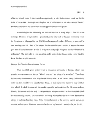 Autobiographical Essay


                                                                                        ABE        6


affect my school years. I also wanted my opportunity to sit with the school board and be the

voice of our school. The experience inspired me to be involved in the school system forever.

Student council made me realize how much I appreciate the school system.


       Volunteering to the community has enriched my life in many ways. I feel like I am

making a difference every time that I go out and give a little back to the great community I live

in. Something as silly as calling out BINGO number can really make a difference in somebody‟s

day, possibly even life. One of the reasons that I want to become a teacher is because I want to

give back to our community. I want to be a person that people recognize and say “She made a

difference”. The glory of it is very appealing, and it also puts the biggest smile on my heart to

know that I am helping someone.


Reasons for Choosing Education as a Career


       When most kids grow up they want to be doctors, astronauts, or famous, when I was

growing up my answer was always “When I grow up I am going to be a teacher.” There have

been so many instances that have helped shape this decision. When I was a young child and my

sister was born I just loved to teach her new things. In fact, my favorite “game” to play with her

was school. I asked for materials like markers, pencils, and workbooks for Christmas and my

birthday just so that we could play. I always enjoyed being the teacher. In the fourth grade I had

the most amazing teacher. She was creative and really enhanced my desire to learn. I remember

almost everything about that class. What I remember most is that she was a great teacher, so

creative, and energetic. For those nine months she was my hero and I wanted to be just like her.
 