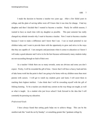 Autobiographical Essay


                                                                                         ABE     7


       I made the decision to become a teacher two years ago. After a few failed years in

college, and the glam of serving tables wore off I knew that it was time for change. I had my

daughter and then I decided that I wanted to become a teacher. Purely for selfish reasons, I

wanted to have as much time with my daughter as possible.          This past semester has really

changed my attitude towards why I want to become a teacher. Now I want to become a teacher

because I want to make a difference and I know that I can. I see so much potential in our

children today and I want to provide them with the opportunity to grow and strive in the ways

that they are capable of. I am energetic and passionate when it comes to education so I know I

will make a good educator and I strive to be the best because unfortunately many students today

are not succeeding through no fault of their own


       As a teacher I think there are so many rewards, some are obvious and some you don‟t

expect. Firstly, I will be rewarded the gift of time. I know that I will have a heavy load and lots

of take home work but the point is that I am going to be home with my children more than most

parents with careers. I will get to watch my students grow and learn; I will assist them in

reaching their highest intellect. I also think that I will be rewarding myself with the gift of

lifelong learning. To be a teacher you should stay current on the way things are taught, as well

as what is taught. As a student who just loves school I look forward to the idea that I will

constantly be pursuing my education.


Professional Goals


       I have always found that setting goals helps me to achieve things. This can be the

smallest task like “wash the car by Sunday”, or something greater like “graduate college by
 