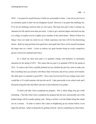 Autobiographical Essay


                                                                                        ABE     8


2014”. I set goals for myself because it holds me accountable to them. I also do my best not to

set unrealistic goals so that I do not disappoint myself. However, I set goals that challenge me.

If we do not challenge ourselves then we can‟t grow. My long term goal is that I continue my

education for life and do more than just teach. I want to get a doctrine degree and teach one day

at a college, or maybe even be a highly active member in the school board. Which of those two

things I have not made my mind on yet, I think experience and time will be the determining

factors. Both my long and short term goals have mini-goals that I have set for myself encompass

the larger ones as a whole. I strive to achieve my goals because being an overly competitive

person I will not be satisfied until I have.


        As a whole my short term goal is to graduate college with bachelors in elementary

education by the spring of 2015. This means that my goal is to graduate CWI by the spring of

2013. To achieve this I have carefully planned out my schedule the past few years to make sure

that everything lines up correctly with Boise State University and all my courses will transfer.

My other goal is to maintain a good GPA. I have only received one B in my college career and I

would like it if I could continue with just the one B. I take great pride in my school work and I

feel good seeing the time and effort I put into a class reflected in my grades


        To land a job after I have completed my program. This is where things may get a little

frustrating. I feel like when I have completed my program that the next, and possibly one of the

hardest things will be actually getting a job. Being a newbie is not the boldest thing that stands

out on a resume.     In order to achieve this I plan on brightening up my resume before I even

begin the job hunt. I plan on doing this by getting involved. Just by completing my observation
 