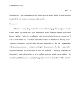 Autobiographical Essay


                                                                                        ABE     9


hours I feel like I have established myself in some ways to the school. I think the most important

thing I will do is to continue to volunteer in the schools.


Conclusion


       There are so many things in life that are constantly changing. We change our friends,

schools, homes, jobs, and so much more. One thing in my life has stayed constant, my desire to

become a teacher. Feeling like my education could have been better has always bothered me. I

want to teach children and I want them to never feel let down by the education that they receive.

The ability to choose my own curriculum, and create my syllabus in a way that I think children

will appreciate excites me. I want do something for the community. One day I want a fellow

student to contact me and tell me that I am there Mrs. Berberick. I absolutely want to put the

tray down for good and never have to serve anything other than school work to students. No

more being called “excuse me waiter”, but being called what I was destined to be “Mrs. Graves”.
 