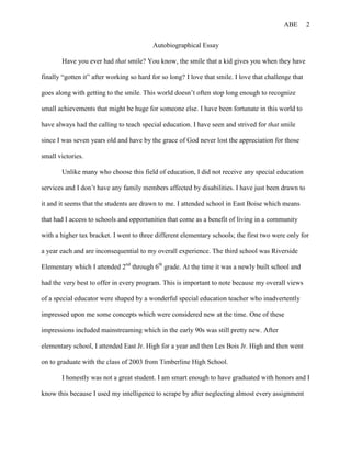 ABE        2


                                          Autobiographical Essay

       Have you ever had that smile? You know, the smile that a kid gives you when they have

finally “gotten it” after working so hard for so long? I love that smile. I love that challenge that

goes along with getting to the smile. This world doesn’t often stop long enough to recognize

small achievements that might be huge for someone else. I have been fortunate in this world to

have always had the calling to teach special education. I have seen and strived for that smile

since I was seven years old and have by the grace of God never lost the appreciation for those

small victories.

       Unlike many who choose this field of education, I did not receive any special education

services and I don’t have any family members affected by disabilities. I have just been drawn to

it and it seems that the students are drawn to me. I attended school in East Boise which means

that had I access to schools and opportunities that come as a benefit of living in a community

with a higher tax bracket. I went to three different elementary schools; the first two were only for

a year each and are inconsequential to my overall experience. The third school was Riverside

Elementary which I attended 2nd through 6th grade. At the time it was a newly built school and

had the very best to offer in every program. This is important to note because my overall views

of a special educator were shaped by a wonderful special education teacher who inadvertently

impressed upon me some concepts which were considered new at the time. One of these

impressions included mainstreaming which in the early 90s was still pretty new. After

elementary school, I attended East Jr. High for a year and then Les Bois Jr. High and then went

on to graduate with the class of 2003 from Timberline High School.

       I honestly was not a great student. I am smart enough to have graduated with honors and I

know this because I used my intelligence to scrape by after neglecting almost every assignment
 