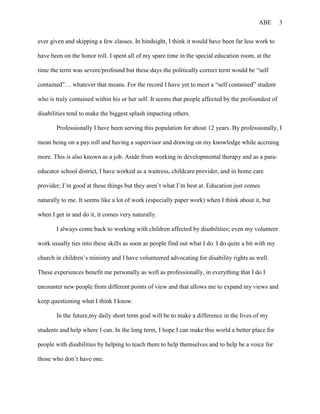 ABE       3


ever given and skipping a few classes. In hindsight, I think it would have been far less work to

have been on the honor roll. I spent all of my spare time in the special education room, at the

time the term was severe/profound but these days the politically correct term would be “self

contained”… whatever that means. For the record I have yet to meet a “self contained” student

who is truly contained within his or her self. It seems that people affected by the profoundest of

disabilities tend to make the biggest splash impacting others.

       Professionally I have been serving this population for about 12 years. By professionally, I

mean being on a pay roll and having a supervisor and drawing on my knowledge while accruing

more. This is also known as a job. Aside from working in developmental therapy and as a para-

educator school district, I have worked as a waitress, childcare provider, and in home care

provider; I’m good at these things but they aren’t what I’m best at. Education just comes

naturally to me. It seems like a lot of work (especially paper work) when I think about it, but

when I get in and do it, it comes very naturally.

       I always come back to working with children affected by disabilities; even my volunteer

work usually ties into these skills as soon as people find out what I do. I do quite a bit with my

church in children’s ministry and I have volunteered advocating for disability rights as well.

These experiences benefit me personally as well as professionally, in everything that I do I

encounter new people from different points of view and that allows me to expand my views and

keep questioning what I think I know.

       In the future,my daily short term goal will be to make a difference in the lives of my

students and help where I can. In the long term, I hope I can make this world a better place for

people with disabilities by helping to teach them to help themselves and to help be a voice for

those who don’t have one.
 