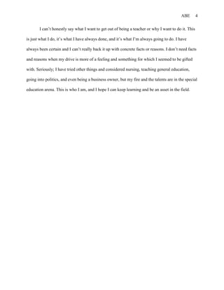 ABE       4


       I can’t honestly say what I want to get out of being a teacher or why I want to do it. This

is just what I do, it’s what I have always done, and it’s what I’m always going to do. I have

always been certain and I can’t really back it up with concrete facts or reasons. I don’t need facts

and reasons when my drive is more of a feeling and something for which I seemed to be gifted

with. Seriously; I have tried other things and considered nursing, teaching general education,

going into politics, and even being a business owner, but my fire and the talents are in the special

education arena. This is who I am, and I hope I can keep learning and be an asset in the field.
 