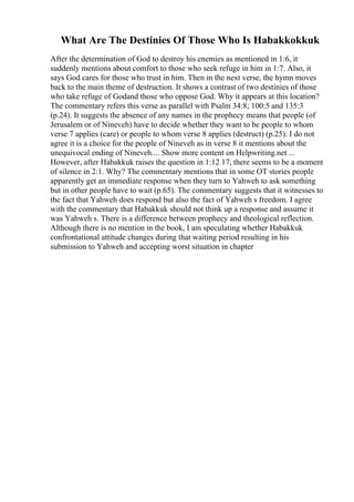What Are The Destinies Of Those Who Is Habakkokkuk
After the determination of God to destroy his enemies as mentioned in 1:6, it
suddenly mentions about comfort to those who seek refuge in him in 1:7. Also, it
says God cares for those who trust in him. Then in the next verse, the hymn moves
back to the main theme of destruction. It shows a contrast of two destinies of those
who take refuge of Godand those who oppose God. Why it appears at this location?
The commentary refers this verse as parallel with Psalm 34:8; 100:5 and 135:3
(p.24). It suggests the absence of any names in the prophecy means that people (of
Jerusalem or of Nineveh) have to decide whether they want to be people to whom
verse 7 applies (care) or people to whom verse 8 applies (destruct) (p.25). I do not
agree it is a choice for the people of Nineveh as in verse 8 it mentions about the
unequivocal ending of Nineveh.... Show more content on Helpwriting.net ...
However, after Habakkuk raises the question in 1:12 17, there seems to be a moment
of silence in 2:1. Why? The commentary mentions that in some OT stories people
apparently get an immediate response when they turn to Yahweh to ask something
but in other people have to wait (p.65). The commentary suggests that it witnesses to
the fact that Yahweh does respond but also the fact of Yahweh s freedom. I agree
with the commentary that Habakkuk should not think up a response and assume it
was Yahweh s. There is a difference between prophecy and theological reflection.
Although there is no mention in the book, I am speculating whether Habakkuk
confrontational attitude changes during that waiting period resulting in his
submission to Yahweh and accepting worst situation in chapter
 