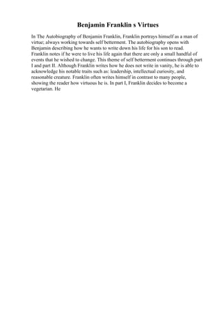 Benjamin Franklin s Virtues
In The Autobiography of Benjamin Franklin, Franklin portrays himself as a man of
virtue; always working towards self betterment. The autobiography opens with
Benjamin describing how he wants to write down his life for his son to read.
Franklin notes if he were to live his life again that there are only a small handful of
events that he wished to change. This theme of self betterment continues through part
I and part II. Although Franklin writes how he does not write in vanity, he is able to
acknowledge his notable traits such as: leadership, intellectual curiosity, and
reasonable creature. Franklin often writes himself in contrast to many people,
showing the reader how virtuous he is. In part I, Franklin decides to become a
vegetarian. He
 