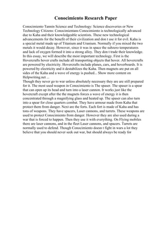 Conocimiento Research Paper
Conocimiento Tannin Science and Technology: Science discoveries or New
Technology Citizens: Conocimientans Conocimiento is technologically advanced
due to Kaha and their knowledgeable scientists. These new technological
advancements for the benefit of their civilization and don t use it for evil. Kaha is
a special metal made up of Titanium and Uranium. Normally if you mixed the two
metals it would decay. However, since it was in space the subzero temperatures
and lack of oxygen formed it into a strong alloy. They don t trade their knowledge.
In this essay, we will describe the most important technology. First is the
Hovercrafts hover crafts include all transporting objects that hover. All hovercrafts
are powered by electricity. Hovercrafts include planes, cars, and hoverboards. It is
powered by electricity and it destabilizes the Kaha. Then magnets are put on all
sides of the Kaha and a wave of energy is pushed... Show more content on
Helpwriting.net ...
Though they never go to war unless absolutely necessary they are are still prepared
for it. The most used weapon in Conocimiento is The spaser. The spaser is a spear
that can open up its head and turn into a laser cannon. It works just like the
hovercraft except after the the magnets forces a wave of energy it is then
concentrated through a magnifying glass and heated up. The spaser can also turn
into a spear for close quarters combat. They have armour made from Kaha that
protect them from danger. Next are the forts. Each fort is made of Kaha and has
tons of weapons. They have spacers, Laser cannons, and turrets. These weapons are
used to protect Conocimiento from danger. However they are also used during a
war that is forced to happen. Then they use it with everything. On Flying mobiles
there are laser cannons, and in the fleet Laser cannons, and spacers. Turrets are
normally used to defend. Though Conocimiento doesn t fight in wars a lot they
believe that you should never seek out war, but should always be ready for
 