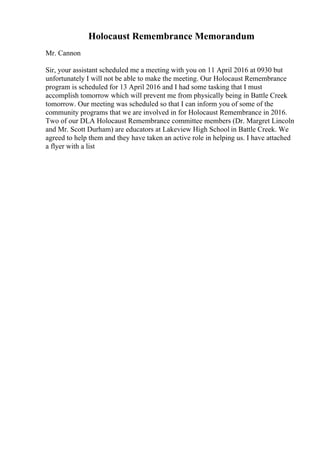 Holocaust Remembrance Memorandum
Mr. Cannon
Sir, your assistant scheduled me a meeting with you on 11 April 2016 at 0930 but
unfortunately I will not be able to make the meeting. Our Holocaust Remembrance
program is scheduled for 13 April 2016 and I had some tasking that I must
accomplish tomorrow which will prevent me from physically being in Battle Creek
tomorrow. Our meeting was scheduled so that I can inform you of some of the
community programs that we are involved in for Holocaust Remembrance in 2016.
Two of our DLA Holocaust Remembrance committee members (Dr. Margret Lincoln
and Mr. Scott Durham) are educators at Lakeview High School in Battle Creek. We
agreed to help them and they have taken an active role in helping us. I have attached
a flyer with a list
 