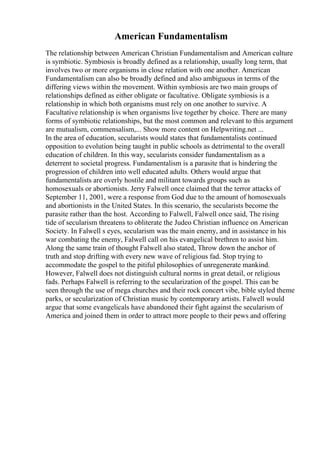 American Fundamentalism
The relationship between American Christian Fundamentalism and American culture
is symbiotic. Symbiosis is broadly defined as a relationship, usually long term, that
involves two or more organisms in close relation with one another. American
Fundamentalism can also be broadly defined and also ambiguous in terms of the
differing views within the movement. Within symbiosis are two main groups of
relationships defined as either obligate or facultative. Obligate symbiosis is a
relationship in which both organisms must rely on one another to survive. A
Facultative relationship is when organisms live together by choice. There are many
forms of symbiotic relationships, but the most common and relevant to this argument
are mutualism, commensalism,... Show more content on Helpwriting.net ...
In the area of education, secularists would states that fundamentalists continued
opposition to evolution being taught in public schools as detrimental to the overall
education of children. In this way, secularists consider fundamentalism as a
deterrent to societal progress. Fundamentalism is a parasite that is hindering the
progression of children into well educated adults. Others would argue that
fundamentalists are overly hostile and militant towards groups such as
homosexuals or abortionists. Jerry Falwell once claimed that the terror attacks of
September 11, 2001, were a response from God due to the amount of homosexuals
and abortionists in the United States. In this scenario, the secularists become the
parasite rather than the host. According to Falwell, Falwell once said, The rising
tide of secularism threatens to obliterate the Judeo Christian influence on American
Society. In Falwell s eyes, secularism was the main enemy, and in assistance in his
war combating the enemy, Falwell call on his evangelical brethren to assist him.
Along the same train of thought Falwell also stated, Throw down the anchor of
truth and stop drifting with every new wave of religious fad. Stop trying to
accommodate the gospel to the pitiful philosophies of unregenerate mankind.
However, Falwell does not distinguish cultural norms in great detail, or religious
fads. Perhaps Falwell is referring to the secularization of the gospel. This can be
seen through the use of mega churches and their rock concert vibe, bible styled theme
parks, or secularization of Christian music by contemporary artists. Falwell would
argue that some evangelicals have abandoned their fight against the secularism of
America and joined them in order to attract more people to their pews and offering
 