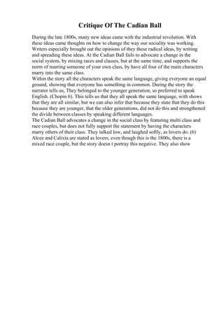 Critique Of The Cadian Ball
During the late 1800s, many new ideas came with the industrial revolution. With
these ideas came thoughts on how to change the way our sociality was working.
Writers especially brought out the opinions of they these radical ideas, by writing
and spreading these ideas. At the Cadian Ball fails to advocate a change in the
social system, by mixing races and classes, but at the same time, and supports the
norm of marring someone of your own class, by have all four of the main characters
marry into the same class.
Within the story all the characters speak the same language, giving everyone an equal
ground, showing that everyone has something in common. During the story the
narrator tells us, They belonged to the younger generation, so preferred to speak
English. (Chopin 6). This tells us that they all speak the same language, with shows
that they are all similar, but we can also infer that because they state that they do this
because they are younger, that the older generations, did not do this and strengthened
the divide between classes by speaking different languages.
The Cadian Ball advocates a change in the social class by featuring multi class and
race couples, but does not fully support the statement by having the characters
marry others of their class. They talked low, and laughed softly, as lovers do. (6)
Alcee and Calixta are stated as lovers, even though this is the 1800s, there is a
mixed race couple, but the story doesn t portray this negative. They also show
 