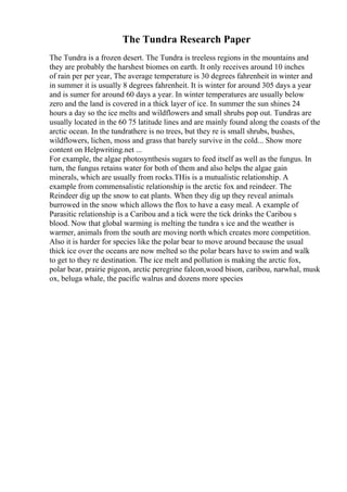 The Tundra Research Paper
The Tundra is a frozen desert. The Tundra is treeless regions in the mountains and
they are probably the harshest biomes on earth. It only receives around 10 inches
of rain per per year, The average temperature is 30 degrees fahrenheit in winter and
in summer it is usually 8 degrees fahrenheit. It is winter for around 305 days a year
and is sumer for around 60 days a year. In winter temperatures are usually below
zero and the land is covered in a thick layer of ice. In summer the sun shines 24
hours a day so the ice melts and wildflowers and small shrubs pop out. Tundras are
usually located in the 60 75 latitude lines and are mainly found along the coasts of the
arctic ocean. In the tundrathere is no trees, but they re is small shrubs, bushes,
wildflowers, lichen, moss and grass that barely survive in the cold... Show more
content on Helpwriting.net ...
For example, the algae photosynthesis sugars to feed itself as well as the fungus. In
turn, the fungus retains water for both of them and also helps the algae gain
minerals, which are usually from rocks.THis is a mutualistic relationship. A
example from commensalistic relationship is the arctic fox and reindeer. The
Reindeer dig up the snow to eat plants. When they dig up they reveal animals
burrowed in the snow which allows the flox to have a easy meal. A example of
Parasitic relationship is a Caribou and a tick were the tick drinks the Caribou s
blood. Now that global warming is melting the tundra s ice and the weather is
warmer, animals from the south are moving north which creates more competition.
Also it is harder for species like the polar bear to move around because the usual
thick ice over the oceans are now melted so the polar bears have to swim and walk
to get to they re destination. The ice melt and pollution is making the arctic fox,
polar bear, prairie pigeon, arctic peregrine falcon,wood bison, caribou, narwhal, musk
ox, beluga whale, the pacific walrus and dozens more species
 