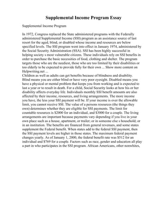 Supplemental Income Program Essay
Supplemental Income Program
In 1972, Congress replaced the State administered programs with the Federally
administered Supplemental Income (SSI) program as an assistance source of last
resort for the aged, blind, or disabled whose income and resources are below
specified levels. The SSI program went into effect in January 1974, administered by
the Social Security Administration (SSA). SSI has been highly successful in
helping society s most vulnerable citizens. These individuals rely on SSI benefits in
order to purchase the basic necessities of food, clothing and shelter. The program
targets those who are the neediest, those who are too limited by their disabilities or
too elderly to be expected to provide fully for their own ... Show more content on
Helpwriting.net ...
Children as well as adults can get benefits because of blindness and disability.
Blind means you are either blind or have very poor eyesight. Disabled means you
have a physical or mental problem that keeps you from working and is expected to
last a year or to result in death. For a child, Social Security looks at how his or her
disability affects everyday life. Individuals monthly SSI benefit amounts are also
affected by their income, resources, and living arrangements. The more income
you have, the less your SSI payment will be. If your income is over the allowable
limit, you cannot receive SSI. The value of a persons resources (the things they
own) determines whether they are eligible for SSI payments. The limit for
countable resources is $2000 for an individual, and $3000 for a couple. The living
arrangements are important because payments vary depending if you live in your
own place such as a house, apartment, or trailer; or in someone else s household; or
in an institution. The benefits are financed from general revenues, and some states
supplement the Federal benefit. When states add to the federal SSI payment, then
the SSI payment levels are higher in those states. The maximum federal payment
changes yearly. As of January 1, 2000, the federal benefit rate was $512 for an
individual and $769 for a couple. Factors such as race, gender and education all play
a part in who participates in the SSI program. African Americans, other nonwhites,
 