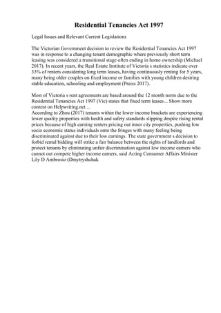 Residential Tenancies Act 1997
Legal Issues and Relevant Current Legislations
The Victorian Government decision to review the Residential Tenancies Act 1997
was in response to a changing tenant demographic where previously short term
leasing was considered a transitional stage often ending in home ownership (Michael
2017). In recent years, the Real Estate Institute of Victoria s statistics indicate over
33% of renters considering long term leases, having continuously renting for 5 years,
many being older couples on fixed income or families with young children desiring
stable education, schooling and employment (Preiss 2017).
Most of Victoria s rent agreements are based around the 12 month norm due to the
Residential Tenancies Act 1997 (Vic) states that fixed term leases... Show more
content on Helpwriting.net ...
According to Zhou (2017) tenants within the lower income brackets are experiencing
lower quality properties with health and safety standards slipping despite rising rental
prices because of high earning renters pricing out inner city properties, pushing low
socio economic status individuals onto the fringes with many feeling being
discriminated against due to their low earnings. The state government s decision to
forbid rental bidding will strike a fair balance between the rights of landlords and
protect tenants by eliminating unfair discrimination against low income earners who
cannot out compete higher income earners, said Acting Consumer Affairs Minister
Lily D Ambrosio (Dmytryshchak
 
