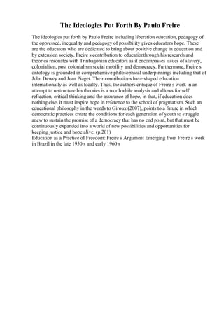 The Ideologies Put Forth By Paulo Freire
The ideologies put forth by Paulo Freire including liberation education, pedagogy of
the oppressed, inequality and pedagogy of possibility gives educators hope. These
are the educators who are dedicated to bring about positive change in education and
by extension society. Freire s contribution to educationthrough his research and
theories resonates with Trinbagonian educators as it encompasses issues of slavery,
colonialism, post colonialism social mobility and democracy. Furthermore, Freire s
ontology is grounded in comprehensive philosophical underpinnings including that of
John Dewey and Jean Piaget. Their contributions have shaped education
internationally as well as locally. Thus, the authors critique of Freire s work in an
attempt to restructure his theories is a worthwhile analysis and allows for self
reflection, critical thinking and the assurance of hope, in that, if education does
nothing else, it must inspire hope in reference to the school of pragmatism. Such an
educational philosophy in the words to Giroux (2007), points to a future in which
democratic practices create the conditions for each generation of youth to struggle
anew to sustain the promise of a democracy that has no end point, but that must be
continuously expanded into a world of new possibilities and opportunities for
keeping justice and hope alive. (p.201)
Education as a Practice of Freedom: Freire s Argument Emerging from Freire s work
in Brazil in the late 1950 s and early 1960 s
 