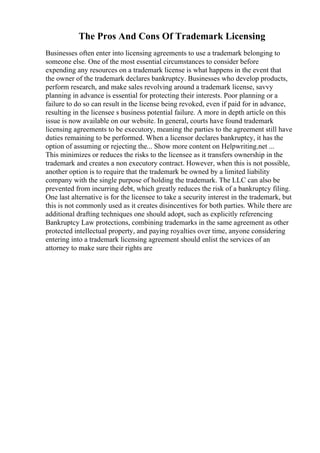 The Pros And Cons Of Trademark Licensing
Businesses often enter into licensing agreements to use a trademark belonging to
someone else. One of the most essential circumstances to consider before
expending any resources on a trademark license is what happens in the event that
the owner of the trademark declares bankruptcy. Businesses who develop products,
perform research, and make sales revolving around a trademark license, savvy
planning in advance is essential for protecting their interests. Poor planning or a
failure to do so can result in the license being revoked, even if paid for in advance,
resulting in the licensee s business potential failure. A more in depth article on this
issue is now available on our website. In general, courts have found trademark
licensing agreements to be executory, meaning the parties to the agreement still have
duties remaining to be performed. When a licensor declares bankruptcy, it has the
option of assuming or rejecting the... Show more content on Helpwriting.net ...
This minimizes or reduces the risks to the licensee as it transfers ownership in the
trademark and creates a non executory contract. However, when this is not possible,
another option is to require that the trademark be owned by a limited liability
company with the single purpose of holding the trademark. The LLC can also be
prevented from incurring debt, which greatly reduces the risk of a bankruptcy filing.
One last alternative is for the licensee to take a security interest in the trademark, but
this is not commonly used as it creates disincentives for both parties. While there are
additional drafting techniques one should adopt, such as explicitly referencing
Bankruptcy Law protections, combining trademarks in the same agreement as other
protected intellectual property, and paying royalties over time, anyone considering
entering into a trademark licensing agreement should enlist the services of an
attorney to make sure their rights are
 