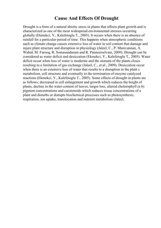 Cause And Effects Of Drought
Drought is a form of a natural abiotic stress in plants that affects plant growth and is
characterized as one of the most widespread environmental stresses occurring
globally (Ekmekci, Y., Kalefetoglu T., 2005). It occurs when there is an absence of
rainfall for a particular period of time. This happens when atmospheric conditions
such as climate change causes extensive loss of water in soil content that damage and
injure plant structure and disruption in physiology (Jaleel, C., P. Manivannan, A.
Wahid, M. Farooq, R. Somasundaram and R. Panneerselvam, 2009). Drought can be
considered as water deficit and desiccation (Ekmekci, Y., Kalefetoglu T., 2005). Water
deficit occur when loss of water is moderate and the stomata of the plants closes
resulting to a limitation of gas exchange (Jaleel, C., et.al., 2009). Desiccation occur
when there is an extensive loss of water that results to a disruption in the plant s
metabolism, cell structure and eventually to the termination of enzyme catalyzed
reactions (Ekmekci, Y., Kalefetoglu T., 2005). Some effects of drought in plants are
as follows; decreased in cell enlargement and growth which reduces the height of
plants, decline in the water content of leaves, turgor loss, altered cholorophyll (a b)
pigment concentrations and carotenoids which reduces tissue concentrations of a
plant and disturbs or disrupts biochemical processes such as photosynthesis,
respiration, ion uptake, translocation and nutrient metabolism (Jaleel,
 