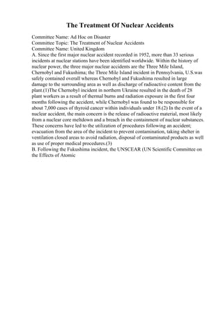 The Treatment Of Nuclear Accidents
Committee Name: Ad Hoc on Disaster
Committee Topic: The Treatment of Nuclear Accidents
Committee Name: United Kingdom
A. Since the first major nuclear accident recorded in 1952, more than 33 serious
incidents at nuclear stations have been identified worldwide. Within the history of
nuclear power, the three major nuclear accidents are the Three Mile Island,
Chernobyl and Fukushima; the Three Mile Island incident in Pennsylvania, U.S.was
safely contained overall whereas Chernobyl and Fukushima resulted in large
damage to the surrounding area as well as discharge of radioactive content from the
plant.(1)The Chernobyl incident in northern Ukraine resulted in the death of 28
plant workers as a result of thermal burns and radiation exposure in the first four
months following the accident, while Chernobyl was found to be responsible for
about 7,000 cases of thyroid cancer within individuals under 18.(2) In the event of a
nuclear accident, the main concern is the release of radioactive material, most likely
from a nuclear core meltdown and a breach in the containment of nuclear substances.
These concerns have led to the utilization of procedures following an accident;
evacuation from the area of the incident to prevent contamination, taking shelter in
ventilation closed areas to avoid radiation, disposal of contaminated products as well
as use of proper medical procedures.(3)
B. Following the Fukushima incident, the UNSCEAR (UN Scientific Committee on
the Effects of Atomic
 