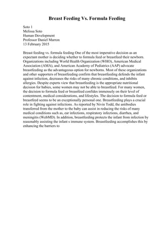 Breast Feeding Vs. Formula Feeding
Soto 1
Melissa Soto
Human Development
Professor Daniel Marron
13 February 2015
Breast feeding vs. formula feeding One of the most imperative decision as an
expectant mother is deciding whether to formula feed or breastfeed their newborn.
Organizations including World Health Organization (WHO), American Medical
Association (AMA), and American Academy of Pediatrics (AAP) advocate
breastfeeding as the advantageous option for newborns. Most of these organizations
and other supporters of breastfeeding confirm that breastfeeding defends the infant
against infection, decreases the risks of many chronic conditions, and inhibits
allergies. Despite experts view that breastfeeding is the appropriate nutritional
decision for babies, some women may not be able to breastfeed. For many women,
the decision to formula feed or breastfeed confides immensely on their level of
contentment, medical considerations, and lifestyles. The decision to formula feed or
breastfeed seems to be an exceptionally personal one. Breastfeeding plays a crucial
role in fighting against infections. As reported by Nivin Todd, the antibodies
transferred from the mother to the baby can assist in reducing the risks of many
medical conditions such as, ear infections, respiratory infections, diarrhea, and
meningitis (WebMD). In addition, breastfeeding protects the infant from infection by
reasonably assisting the infant s immune system. Breastfeeding accomplishes this by
enhancing the barriers to
 