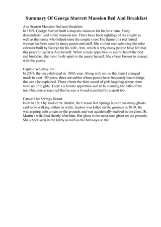 Summary Of George Starrett Mansion Bed And Breakfast
Ann Starrett Mansion Bed and Breakfast
In 1899, George Starrett built a majestic mansion for his love Ann. Many
descendants lived in the mansion too. There have been sightings of the couple as
well as the nanny who helped raise the couple s son.The figure of a red haired
woman has been seen by many guests and staff. She s often seen admiring the solar
calender built by George for his wife, Ann, which is why many people have felt that
this peaceful spirit is Ann herself. While a male apparition is said to haunt the bed
and breakfast, the most lively spirit is the nanny herself. She s been known to interact
with the guests.
Captain Whidbey Inn
In 2007, the inn celebrated its 100th year. Along with an inn that hasn t changed
much in over 100 years, there are cabins where guests have frequently heard things
that can t be explained. There s been the faint sound of girls laughing where there
were no little girls. There s a female apparition said to be roaming the halls of the
inn. One person reported that he saw a friend scratched by a spirit too.
Carson Hot Springs Resort
Built in 1901 by Isadore St. Martin, the Carson Hot Springs Resort has many ghosts
said to be walking within its walls. Isadore was killed on the grounds in 1910. He
was arguing with a man on the grounds and was accidentally stabbed in the chest. St.
Martin s wife died shortly after him. Her ghost is the most seen ghost on the grounds.
She s been seen in the lobby as well as the hallways on the
 
