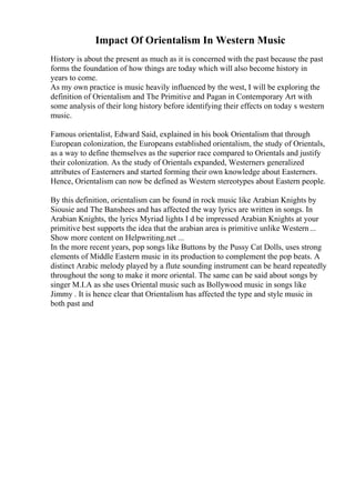 Impact Of Orientalism In Western Music
History is about the present as much as it is concerned with the past because the past
forms the foundation of how things are today which will also become history in
years to come.
As my own practice is music heavily influenced by the west, I will be exploring the
definition of Orientalism and The Primitive and Pagan in Contemporary Art with
some analysis of their long history before identifying their effects on today s western
music.
Famous orientalist, Edward Said, explained in his book Orientalism that through
European colonization, the Europeans established orientalism, the study of Orientals,
as a way to define themselves as the superior race compared to Orientals and justify
their colonization. As the study of Orientals expanded, Westerners generalized
attributes of Easterners and started forming their own knowledge about Easterners.
Hence, Orientalism can now be defined as Western stereotypes about Eastern people.
By this definition, orientalism can be found in rock music like Arabian Knights by
Siousie and The Banshees and has affected the way lyrics are written in songs. In
Arabian Knights, the lyrics Myriad lights I d be impressed Arabian Knights at your
primitive best supports the idea that the arabian area is primitive unlike Western...
Show more content on Helpwriting.net ...
In the more recent years, pop songs like Buttons by the Pussy Cat Dolls, uses strong
elements of Middle Eastern music in its production to complement the pop beats. A
distinct Arabic melody played by a flute sounding instrument can be heard repeatedly
throughout the song to make it more oriental. The same can be said about songs by
singer M.I.A as she uses Oriental music such as Bollywood music in songs like
Jimmy . It is hence clear that Orientalism has affected the type and style music in
both past and
 