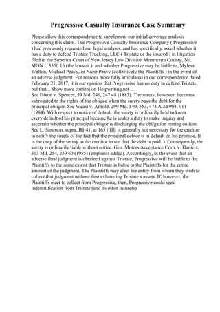 Progressive Casualty Insurance Case Summary
Please allow this correspondence to supplement our initial coverage analysis
concerning this claim. The Progressive Casualty Insurance Company ( Progressive
) had previously requested our legal analysis, and has specifically asked whether it
has a duty to defend Tristate Trucking, LLC ( Tristate or the insured ) in litigation
filed in the Superior Court of New Jersey Law Division Monmouth County, No.
MON L 3550 16 (the lawsuit ), and whether Progressive may be liable to, Mylesa
Walton, Michael Peavy, or Nazir Peavy (collectively the Plaintiffs ) in the event of
an adverse judgment. For reasons more fully articulated in our correspondence dated
February 21, 2017, it is our opinion that Progressive has no duty to defend Tristate,
but that... Show more content on Helpwriting.net ...
See Dixon v. Spencer, 59 Md. 246, 247 48 (1883). The surety, however, becomes
subrogated to the rights of the obligee when the surety pays the debt for the
principal obligor. See Weast v. Arnold, 299 Md. 540, 553, 474 A.2d 904, 911
(1984). With respect to notice of default, the surety is ordinarily held to know
every default of his principal because he is under a duty to make inquiry and
ascertain whether the principal obligor is discharging the obligation resting on him.
See L. Simpson, supra, В§ 41, at 165 ( [I]t is generally not necessary for the creditor
to notify the surety of the fact that the principal debtor is in default on his promise. It
is the duty of the surety to the creditor to see that the debt is paid. ). Consequently, the
surety is ordinarily liable without notice. Gen. Motors Acceptance Corp. v. Daniels,
303 Md. 254, 259 60 (1985) (emphasis added). Accordingly, in the event that an
adverse final judgment is obtained against Tristate, Progressive will be liable to the
Plaintiffs to the same extent that Tristate is liable to the Plaintiffs for the entire
amount of the judgment. The Plaintiffs may elect the entity from whom they wish to
collect that judgment without first exhausting Tristate s assets. If, however, the
Plaintiffs elect to collect from Progressive, then, Progressive could seek
indemnification from Tristate (and its other insurers)
 