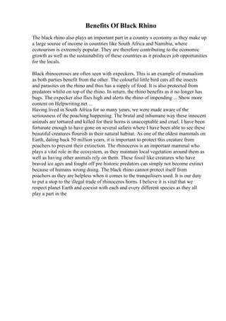 Benefits Of Black Rhino
The black rhino also plays an important part in a country s economy as they make up
a large source of income in countries like South Africa and Namibia, where
ecotourism is extremely popular. They are therefore contributing to the economic
growth as well as the sustainability of these countries as it produces job opportunities
for the locals.
Black rhinoceroses are often seen with oxpeckers. This is an example of mutualism
as both parties benefit from the other. The colourful little bird eats all the insects
and parasites on the rhino and thus has a supply of food. It is also protected from
predators whilst on top of the rhino. In return, the rhino benefits as it no longer has
bugs. The oxpecker also flies high and alerts the rhino of impending ... Show more
content on Helpwriting.net ...
Having lived in South Africa for so many years, we were made aware of the
seriousness of the poaching happening. The brutal and inhumane way these innocent
animals are tortured and killed for their horns is unacceptable and cruel. I have been
fortunate enough to have gone on several safaris where I have been able to see these
beautiful creatures flourish in their natural habitat. As one of the oldest mammals on
Earth, dating back 50 million years, it is important to protect this creature from
poachers to prevent their extinction. The rhinoceros is an important mammal who
plays a vital role in the ecosystem, as they maintain local vegetation around them as
well as having other animals rely on them. These fossil like creatures who have
braved ice ages and fought off pre historic predators can simply not become extinct
because of humans wrong doing. The black rhino cannot protect itself from
poachers as they are helpless when it comes to the tranquilisers used. It is our duty
to put a stop to the illegal trade of rhinoceros horns. I believe it is vital that we
respect planet Earth and coexist with each and every different species as they all
play a part in the
 