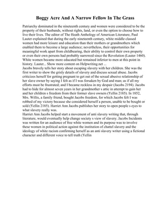 Boggy Acre And A Narrow Fellow In The Grass
Patriarchy dominated in the nineteenth century and women were considered to be the
property of their husbands, without rights, land, or even the option to choose how to
live their lives. The editor of The Heath Anthology of American Literature, Paul
Lauter explained that during the early nineteenth century, white middle classed
women had more leisure and education than their mothers or grandmothers which
enabled them to become a large audience; nevertheless, their opportunities for
meaningful work apart from childbearing, their ability to control their own property
or even their own persons had probably narrowed since the Revolution (Lauter 1460).
White women became more educated but remained inferior to men at this point in
history. Lauter... Show more content on Helpwriting.net ...
Jacobs bravely tells her story about escaping slavery with her children. She was the
first writer to show the grisly details of slavery and discuss sexual abuse. Jacobs
criticizes herself for getting pregnant to get out of the sexual abusive relationship of
her slave owner by saying I felt as if I was forsaken by God and man; as if all my
efforts must be frustrated; and I became reckless in my despair (Jacobs 2194). Jacobs
had to hide for almost seven years in her grandmother s attic in attempt to gain her
and her children s freedom from their former slave owners (Yellin 2185). In 1852,
Mrs. Willis, a family friend, bought Jacobs freedom, for which Jacobs felt I was
robbed of my victory because she considered herself a person, unable to be bought or
sold (Yellin 2185). Harriet Ann Jacobs publishes her story to open people s eyes to
what slavery really was.
Harriet Ann Jacobs helped start a movement of anti slavery writing that, through
literature, would eventually help change society s view of slavery. Jacobs Incidents
was written for an audience of free white women and its purpose was to involve
these women in political action against the institution of chattel slavery and the
ideology of white racism confirming herself as an anti slavery writer using a fictional
character and different voice to tell truth (Yellin
 