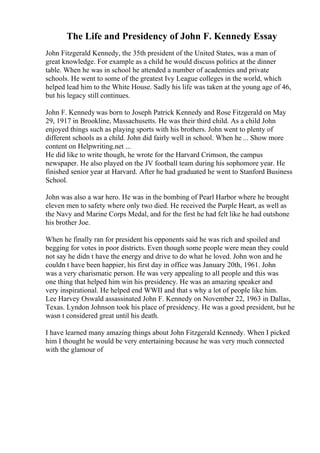 The Life and Presidency of John F. Kennedy Essay
John Fitzgerald Kennedy, the 35th president of the United States, was a man of
great knowledge. For example as a child he would discuss politics at the dinner
table. When he was in school he attended a number of academies and private
schools. He went to some of the greatest Ivy League colleges in the world, which
helped lead him to the White House. Sadly his life was taken at the young age of 46,
but his legacy still continues.
John F. Kennedy was born to Joseph Patrick Kennedy and Rose Fitzgerald on May
29, 1917 in Brookline, Massachusetts. He was their third child. As a child John
enjoyed things such as playing sports with his brothers. John went to plenty of
different schools as a child. John did fairly well in school. When he ... Show more
content on Helpwriting.net ...
He did like to write though, he wrote for the Harvard Crimson, the campus
newspaper. He also played on the JV football team during his sophomore year. He
finished senior year at Harvard. After he had graduated he went to Stanford Business
School.
John was also a war hero. He was in the bombing of Pearl Harbor where he brought
eleven men to safety where only two died. He received the Purple Heart, as well as
the Navy and Marine Corps Medal, and for the first he had felt like he had outshone
his brother Joe.
When he finally ran for president his opponents said he was rich and spoiled and
begging for votes in poor districts. Even though some people were mean they could
not say he didn t have the energy and drive to do what he loved. John won and he
couldn t have been happier, his first day in office was January 20th, 1961. John
was a very charismatic person. He was very appealing to all people and this was
one thing that helped him win his presidency. He was an amazing speaker and
very inspirational. He helped end WWII and that s why a lot of people like him.
Lee Harvey Oswald assassinated John F. Kennedy on November 22, 1963 in Dallas,
Texas. Lyndon Johnson took his place of presidency. He was a good president, but he
wasn t considered great until his death.
I have learned many amazing things about John Fitzgerald Kennedy. When I picked
him I thought he would be very entertaining because he was very much connected
with the glamour of
 