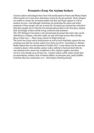Persuasive Essay On Asylum Seekers
Asylum seekers and refugees have been left and deserted on Nauru and Manus Island
following the act to shut down detentions centres by the government. These refugees
are unable to contact the Australian public and they lack legal support as well as
medical services. And although Australians are protesting the unjust and unfair
treatment of these people who are in need, the Australian government has refused to
help these people out of what the Government placed them in the first place, despite
their knowledge of their terrible living conditions and treatment.
The 1951 Refugee Convention is the international document that states who can be
identified as a refugee, what their rights are and what legal actions that will take
place in their case. ... Show more content on Helpwriting.net ...
The locals have been said to hold protests as well as have blockades against the new
camping areas that the asylum seekers have been moved to. According to a Human
Rights Report that was documented in October 2017, a man almost lost his arm due
a machete attack, while another asylum seeker suffered a fractured skull after he
was attacked with a metal rod, in addition to this, medical supplies and other
services were already at an all time low. Asylum seekers suffer snakes inside their
accommodation, malaria, lack of malaria tablets, no mosquito nets, [and] inedible
food that often has cockroaches in it . (The Sydney Morning Herald,
 