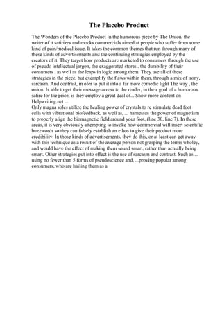 The Placebo Product
The Wonders of the Placebo Product In the humorous piece by The Onion, the
writer of it satirizes and mocks commercials aimed at people who suffer from some
kind of pain/medical issue. It takes the common themes that run through many of
these kinds of advertisements and the continuing strategies employed by the
creators of it. They target how products are marketed to consumers through the use
of pseudo intellectual jargon, the exaggerated stores . the durability of their
consumers , as well as the leaps in logic among them. They use all of these
strategies in the piece, but exemplify the flaws within them, through a mix of irony,
sarcasm. And contrast, in ofer to put it into a far more comedic light The way , the
onion. Is able to get their message across to the reader, in their goal of a humorous
satire for the price, is they employ a great deal of... Show more content on
Helpwriting.net ...
Only magna soles utilize the healing power of crystals to re stimulate dead foot
cells with vibrational biofeedback, as well as, ... harnesses the power of magnetism
to properly align the biomagnetic field around your foot, (line 30, line 7). In these
areas, it is very obviously attempting to invoke how commercial will insert scientific
buzzwords so they can falsely establish an ethos to give their product more
credibility. In those kinds of advertisements, they do this, or at least can get away
with this technique as a result of the average person not grasping the terms wholey,
and would have the effect of making them sound smart, rather than actually being
smart. Other strategies put into effect is the use of sarcasm and contrast. Such as ...
using no fewer than 5 forms of pseudoscience and, ...proving popular among
consumers, who are hailing them as a
 