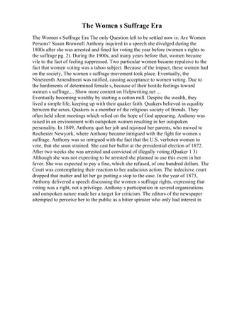 The Women s Suffrage Era
The Women s Suffrage Era The only Question left to be settled now is: Are Women
Persons? Susan Brownell Anthony inquired in a speech she divulged during the
1800s after she was arrested and fined for voting the year before (women s rights to
the suffrage pg. 2). During the 1900s, and many years before that, women became
vile to the fact of feeling suppressed. Two particular women became repulsive to the
fact that women voting was a taboo subject. Because of the impact, these women had
on the society, The women s suffrage movement took place. Eventually, the
Nineteenth Amendment was ratified, causing acceptance to women voting. Due to
the hardiments of determined female s, because of their hostile feelings toward
women s suffrage,... Show more content on Helpwriting.net ...
Eventually becoming wealthy by starting a cotton mill. Despite the wealth, they
lived a simple life, keeping up with their quaker faith. Quakers believed in equality
between the sexes. Quakers is a member of the religious society of friends. They
often held silent meetings which relied on the hope of God appearing. Anthony was
raised in an environment with outspoken women resulting in her outspoken
personality. In 1849, Anthony quit her job and rejoined her parents, who moved to
Rochester Newyork, where Anthony became intrigued with the fight for women s
suffrage. Anthony was so intrigued with the fact that the U.S. verboten women to
vote, that she soon strained. She cast her ballot at the presidential election of 1872.
After two weeks she was arrested and convicted of illegally voting.(Quaker 1 3)
Although she was not expecting to be arrested she planned to use this event in her
favor. She was expected to pay a fine, which she refused, of one hundred dollars. The
Court was contemplating their reaction to her audacious action. The indecisive court
dropped that matter and let her go putting a stop to the case. In the year of 1873,
Anthony delivered a speech discussing the women s suffrage rights, expressing that
voting was a right, not a privilege. Anthony s participation in several organizations
and outspoken nature made her a target for criticism. The editors of the newspaper
attempted to perceive her to the public as a bitter spinster who only had interest in
 