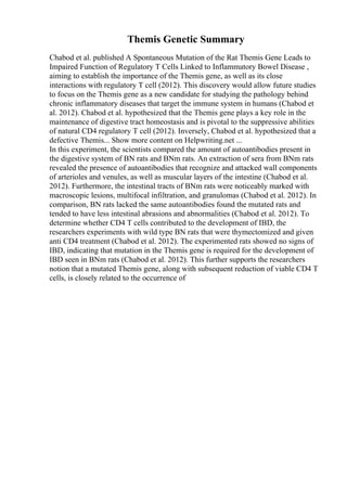 Themis Genetic Summary
Chabod et al. published A Spontaneous Mutation of the Rat Themis Gene Leads to
Impaired Function of Regulatory T Cells Linked to Inflammatory Bowel Disease ,
aiming to establish the importance of the Themis gene, as well as its close
interactions with regulatory T cell (2012). This discovery would allow future studies
to focus on the Themis gene as a new candidate for studying the pathology behind
chronic inflammatory diseases that target the immune system in humans (Chabod et
al. 2012). Chabod et al. hypothesized that the Themis gene plays a key role in the
maintenance of digestive tract homeostasis and is pivotal to the suppressive abilities
of natural CD4 regulatory T cell (2012). Inversely, Chabod et al. hypothesized that a
defective Themis... Show more content on Helpwriting.net ...
In this experiment, the scientists compared the amount of autoantibodies present in
the digestive system of BN rats and BNm rats. An extraction of sera from BNm rats
revealed the presence of autoantibodies that recognize and attacked wall components
of arterioles and venules, as well as muscular layers of the intestine (Chabod et al.
2012). Furthermore, the intestinal tracts of BNm rats were noticeably marked with
macroscopic lesions, multifocal infiltration, and granulomas (Chabod et al. 2012). In
comparison, BN rats lacked the same autoantibodies found the mutated rats and
tended to have less intestinal abrasions and abnormalities (Chabod et al. 2012). To
determine whether CD4 T cells contributed to the development of IBD, the
researchers experiments with wild type BN rats that were thymectomized and given
anti CD4 treatment (Chabod et al. 2012). The experimented rats showed no signs of
IBD, indicating that mutation in the Themis gene is required for the development of
IBD seen in BNm rats (Chabod et al. 2012). This further supports the researchers
notion that a mutated Themis gene, along with subsequent reduction of viable CD4 T
cells, is closely related to the occurrence of
 