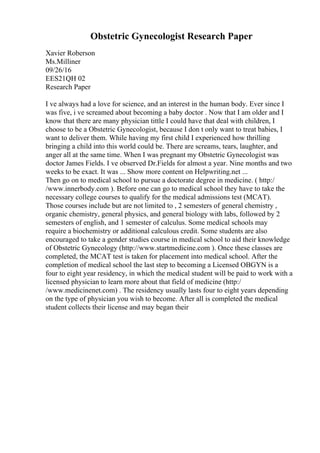 Obstetric Gynecologist Research Paper
Xavier Roberson
Ms.Milliner
09/26/16
EES21QH 02
Research Paper
I ve always had a love for science, and an interest in the human body. Ever since I
was five, i ve screamed about becoming a baby doctor . Now that I am older and I
know that there are many physician tittle I could have that deal with children, I
choose to be a Obstetric Gynecologist, because I don t only want to treat babies, I
want to deliver them. While having my first child I experienced how thrilling
bringing a child into this world could be. There are screams, tears, laughter, and
anger all at the same time. When I was pregnant my Obstetric Gynecologist was
doctor James Fields. I ve observed Dr.Fields for almost a year. Nine months and two
weeks to be exact. It was ... Show more content on Helpwriting.net ...
Then go on to medical school to pursue a doctorate degree in medicine. ( http:/
/www.innerbody.com ). Before one can go to medical school they have to take the
necessary college courses to qualify for the medical admissions test (MCAT).
Those courses include but are not limited to , 2 semesters of general chemistry ,
organic chemistry, general physics, and general biology with labs, followed by 2
semesters of english, and 1 semester of calculus. Some medical schools may
require a biochemistry or additional calculous credit. Some students are also
encouraged to take a gender studies course in medical school to aid their knowledge
of Obstetric Gynecology (http://www.startmedicine.com ). Once these classes are
completed, the MCAT test is taken for placement into medical school. After the
completion of medical school the last step to becoming a Licensed OBGYN is a
four to eight year residency, in which the medical student will be paid to work with a
licensed physician to learn more about that field of medicine (http:/
/www.medicinenet.com) . The residency usually lasts four to eight years depending
on the type of physician you wish to become. After all is completed the medical
student collects their license and may began their
 