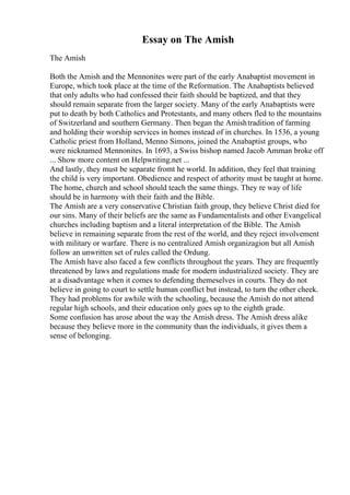 Essay on The Amish
The Amish
Both the Amish and the Mennonites were part of the early Anabaptist movement in
Europe, which took place at the time of the Reformation. The Anabaptists believed
that only adults who had confessed their faith should be baptized, and that they
should remain separate from the larger society. Many of the early Anabaptists were
put to death by both Catholics and Protestants, and many others fled to the mountains
of Switzerland and southern Germany. Then began the Amishtradition of farming
and holding their worship services in homes instead of in churches. In 1536, a young
Catholic priest from Holland, Menno Simons, joined the Anabaptist groups, who
were nicknamed Mennonites. In 1693, a Swiss bishop named Jacob Amman broke off
... Show more content on Helpwriting.net ...
And lastly, they must be separate fromt he world. In addition, they feel that training
the child is very important. Obedience and respect of athority must be taught at home.
The home, church and school should teach the same things. They re way of life
should be in harmony with their faith and the Bible.
The Amish are a very conservative Christian faith group, they believe Christ died for
our sins. Many of their beliefs are the same as Fundamentalists and other Evangelical
churches including baptism and a literal interpretation of the Bible. The Amish
believe in remaining separate from the rest of the world, and they reject involvement
with military or warfare. There is no centralized Amish organizagion but all Amish
follow an unwritten set of rules called the Ordung.
The Amish have also faced a few conflicts throughout the years. They are frequently
threatened by laws and regulations made for modern industrialized society. They are
at a disadvantage when it comes to defending themeselves in courts. They do not
believe in going to court to settle human conflict but instead, to turn the other cheek.
They had problems for awhile with the schooling, because the Amish do not attend
regular high schools, and their education only goes up to the eighth grade.
Some confusion has arose about the way the Amish dress. The Amish dress alike
because they believe more in the community than the individuals, it gives them a
sense of belonging.
 