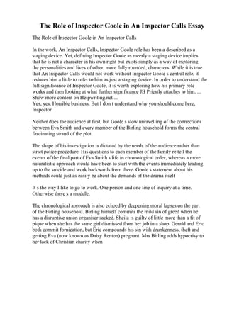 The Role of Inspector Goole in An Inspector Calls Essay
The Role of Inspector Goole in An Inspector Calls
In the work, An Inspector Calls, Inspector Goole role has been a described as a
staging device. Yet, defining Inspector Goole as meerly a staging device implies
that he is not a character in his own right but exists simply as a way of exploring
the personalities and lives of other, more fully rounded, characters. While it is true
that An Inspector Calls would not work without Inspector Goole s central role, it
reduces him a little to refer to him as just a staging device. In order to understand the
full significance of Inspector Goole, it is worth exploring how his primary role
works and then looking at what further significance JB Priestly attaches to him. ...
Show more content on Helpwriting.net ...
Yes, yes. Horrible business. But I don t understand why you should come here,
Inspector.
Neither does the audience at first, but Goole s slow unravelling of the connections
between Eva Smith and every member of the Birling household forms the central
fascinating strand of the plot.
The shape of his investigation is dictated by the needs of the audience rather than
strict police procedure. His questions to each member of the family re tell the
events of the final part of Eva Smith s life in chronological order, whereas a more
naturalistic approach would have been to start with the events immediately leading
up to the suicide and work backwards from there. Goole s statement about his
methods could just as easily be about the demands of the drama itself
It s the way I like to go to work. One person and one line of inquiry at a time.
Otherwise there s a muddle.
The chronological approach is also echoed by deepening moral lapses on the part
of the Birling household. Birling himself commits the mild sin of greed when he
has a disruptive union organiser sacked. Sheila is guilty of little more than a fit of
pique when she has the same girl dismissed from her job in a shop. Gerald and Eric
both commit fornication, but Eric compounds his sin with drunkenness, theft and
getting Eva (now known as Daisy Renton) pregnant. Mrs Birling adds hypocrisy to
her lack of Christian charity when
 