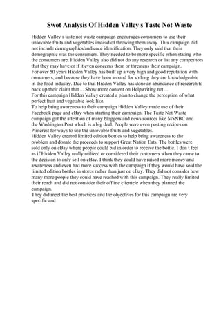 Swot Analysis Of Hidden Valley s Taste Not Waste
Hidden Valley s taste not waste campaign encourages consumers to use their
unlovable fruits and vegetables instead of throwing them away. This campaign did
not include demographics/audience identification. They only said that their
demographic was the consumers. They needed to be more specific when stating who
the consumers are. Hidden Valley also did not do any research or list any competitors
that they may have or if it even concerns them or threatens their campaign.
For over 50 years Hidden Valley has built up a very high and good reputation with
consumers, and because they have been around for so long they are knowledgeable
in the food industry. Due to that Hidden Valley has done an abundance of research to
back up their claim that ... Show more content on Helpwriting.net ...
For this campaign Hidden Valley created a plan to change the perception of what
perfect fruit and vegetable look like.
To help bring awareness to their campaign Hidden Valley made use of their
Facebook page and eBay when starting their campaign. The Taste Not Waste
campaign got the attention of many bloggers and news sources like MSNBC and
the Washington Post which is a big deal. People were even posting recipes on
Pinterest for ways to use the unlovable fruits and vegetables.
Hidden Valley created limited edition bottles to help bring awareness to the
problem and donate the proceeds to support Great Nation Eats. The bottles were
sold only on eBay where people could bid in order to receive the bottle. I don t feel
as if Hidden Valley really utilized or considered their customers when they came to
the decision to only sell on eBay. I think they could have raised more money and
awareness and even had more success with the campaign if they would have sold the
limited edition bottles in stores rather than just on eBay. They did not consider how
many more people they could have reached with this campaign. They really limited
their reach and did not consider their offline clientele when they planned the
campaign.
They did meet the best practices and the objectives for this campaign are very
specific and
 