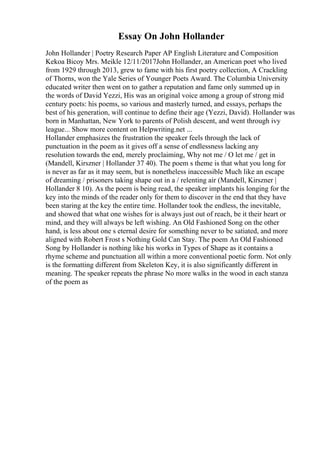 Essay On John Hollander
John Hollander | Poetry Research Paper AP English Literature and Composition
Kekoa Bicoy Mrs. Meikle 12/11/2017John Hollander, an American poet who lived
from 1929 through 2013, grew to fame with his first poetry collection, A Crackling
of Thorns, won the Yale Series of Younger Poets Award. The Columbia University
educated writer then went on to gather a reputation and fame only summed up in
the words of David Yezzi, His was an original voice among a group of strong mid
century poets: his poems, so various and masterly turned, and essays, perhaps the
best of his generation, will continue to define their age (Yezzi, David). Hollander was
born in Manhattan, New York to parents of Polish descent, and went through ivy
league... Show more content on Helpwriting.net ...
Hollander emphasizes the frustration the speaker feels through the lack of
punctuation in the poem as it gives off a sense of endlessness lacking any
resolution towards the end, merely proclaiming, Why not me / O let me / get in
(Mandell, Kirszner | Hollander 37 40). The poem s theme is that what you long for
is never as far as it may seem, but is nonetheless inaccessible Much like an escape
of dreaming / prisoners taking shape out in a / relenting air (Mandell, Kirszner |
Hollander 8 10). As the poem is being read, the speaker implants his longing for the
key into the minds of the reader only for them to discover in the end that they have
been staring at the key the entire time. Hollander took the endless, the inevitable,
and showed that what one wishes for is always just out of reach, be it their heart or
mind, and they will always be left wishing. An Old Fashioned Song on the other
hand, is less about one s eternal desire for something never to be satiated, and more
aligned with Robert Frost s Nothing Gold Can Stay. The poem An Old Fashioned
Song by Hollander is nothing like his works in Types of Shape as it contains a
rhyme scheme and punctuation all within a more conventional poetic form. Not only
is the formatting different from Skeleton Key, it is also significantly different in
meaning. The speaker repeats the phrase No more walks in the wood in each stanza
of the poem as
 