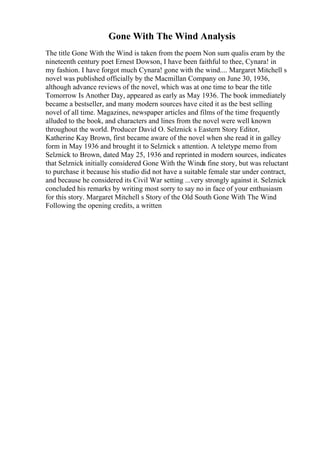Gone With The Wind Analysis
The title Gone With the Wind is taken from the poem Non sum qualis eram by the
nineteenth century poet Ernest Dowson, I have been faithful to thee, Cynara! in
my fashion. I have forgot much Cynara! gone with the wind.... Margaret Mitchell s
novel was published officially by the Macmillan Company on June 30, 1936,
although advance reviews of the novel, which was at one time to bear the title
Tomorrow Is Another Day, appeared as early as May 1936. The book immediately
became a bestseller, and many modern sources have cited it as the best selling
novel of all time. Magazines, newspaper articles and films of the time frequently
alluded to the book, and characters and lines from the novel were well known
throughout the world. Producer David O. Selznick s Eastern Story Editor,
Katherine Kay Brown, first became aware of the novel when she read it in galley
form in May 1936 and brought it to Selznick s attention. A teletype memo from
Selznick to Brown, dated May 25, 1936 and reprinted in modern sources, indicates
that Selznick initially considered Gone With the Winda fine story, but was reluctant
to purchase it because his studio did not have a suitable female star under contract,
and because he considered its Civil War setting ...very strongly against it. Selznick
concluded his remarks by writing most sorry to say no in face of your enthusiasm
for this story. Margaret Mitchell s Story of the Old South Gone With The Wind
.
Following the opening credits, a written
 