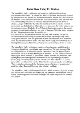 Indus River Valley Civilization
The Indus River Valley civilization was an ancient civilization located on a
subcontinent called India. The Indus River Valley civilization was naturally isolated
by the Himalayas and the east and west Ghat mountains. The ancient civilization was
located near a river, like most of the ancient civilizations of their time. Because India
was surrounded by mountains on all sides, the subcontinent was very prone to
attacks. A major problem for the Indus RiverValley civilization was the constant
monsoons it had. India had two different types of monsoons, the winter monsoon and
the summer monsoon. The Indus River Valley civilization depended on the summer
monsoon, because that is when they got most of their rain. When the winter monsoon
hit the... Show more content on Helpwriting.net ...
It is also believed they participated in the maritime trade network. The ancient
civilization would trade many different types of things, for example they traded
silver, gold, seashells, flint, and gemstones. Cotton was one of the most important
items the ancient civilization traded. The Indus River Valley civilization had one of
the largest trade routes of their time, which expanded from Mesopotamia to China.
The Indus River Valley civilization society was based around a social hierarchy,
which was divided into groups based upon occupations. The highest group of the
social hierarchy was the Brahmins, or also known as priests. The second highest
group of the hierarchy was the Kshatriyas, or warriors. The third group were called
the Vaisyas, which consisted of the herders, farmers, artisans, and merchants. The
fourth group consisted of people who had little or no Aryan heritage called the
Sudras, they consisted of farm workers, servants, and other laborers. The lowest
group of the social hierarchy was the dalits, they did work no one else wanted to do.
Their social class determined who they could marry, what kind of education they
could get, where they could live, and what jobs they could get.
The Indus River Valley religion was polytheistic, which meant they believed in many
god. The ancient civilization worshipped god and goddesses who embodied natural
forces. The main god the civilization worshiped was Indra, the god of war. IndraВґs
was weapon
 