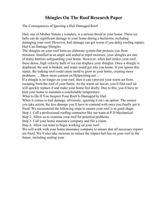 Shingles On The Roof Research Paper
The Consequences of Ignoring a Hail Damaged Roof
Hail, one of Mother Nature s wonders, is a serious threat to your home. These ice
balls can do significant damage to your home during a hailstorm, including
damaging your roof. However, hail damage can get worse if you delay roofing repairs.
Hail Can Damage Shingles
The shingles on your roof form an elaborate system that protects you from
moisture. Installed at an angle and sealed to repel moisture, your shingles are one
of many barriers safeguarding your home. However, when hail strikes your roof,
these dense, high velocity balls of ice can displace your shingles. Once a shingle is
displaced, the seal is broken, and water could get into you home. If you ignore this
repair, the leaking roof could cause mold to grow in your home, creating more
problems. ... Show more content on Helpwriting.net ...
If a shingle is no longer on your roof, then it can t prevent your warm air from
escaping from the roof of your home. As the warm air leaves, you ll find cool air
will quickly replace it and make your home feel drafty. Due to this, you ll have to
heat your home to maintain a comfortable temperature.
What to Do If You Suspect Your Roof Is Damaged by Hail
When it comes to hail damage, obviously, ignoring it isn t an option. The sooner
you take action, the less damage you ll have to contend with once you finally get it
fixed. We recommend the following steps to ensure your roof is in good shape.
Step 1. Call a professional roofing contractor like our team at P D Mechanical.
Step 2. Allow us to examine your roof for potential problems.
Step 3. Call your home insurance company and file a claim.
Step 4. Allow our team to begin working on your roof.
We will work with your home insurance company to ensure that all necessary repairs
are fixed. We ll also take measure to reduce the impact hail has on your roof in the
future, including sealing your
 