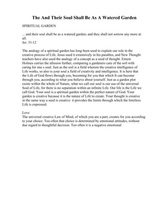 The And Their Soul Shall Be As A Watered Garden
SPIRITUAL GARDEN
... and their soul shall be as a watered garden; and they shall not sorrow any more at
all.
Jer. 31:12
The analogy of a spiritual garden has long been used to explain our role in the
creative process of Life. Jesus used it extensively in his parables, and New Thought
teachers have also used the analogy of a concept as a seed of thought. Ernest
Holmes carries the allusion further, comparing a gardeners care of the soil with
caring for one s soul. Just as the soil is a field wherein the creative intelligence of
Life works, so also is your soul a field of creativity and intelligence. It is here that
the Life of God flows through you, becoming for you that which It can become
through you, according to what you believe about yourself. Just as a garden plot
exists within the whole of Nature, what we call our soul is our use of the universal
Soul of Life, for there is no separation within an infinite Life. Our life is the Life we
call God. Your soul is a spiritual garden within the perfect nature of God. Your
garden is creative because it is the nature of Life to create. Your thought is creative
in the same way a seed is creative: it provides the limits through which the limitless
Life is expressed.
Love
The universal creative Law of Mind, of which you are a part, creates for you according
to your choice. Too often that choice is determined by emotional attitudes, without
due regard to thoughtful decision. Too often it is a negative emotional
 