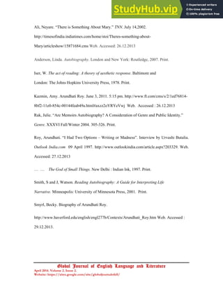 23
Global Journal of English Language and Literature
April 2014. Volume 2. Issue 2.
Website: https://sites.google.com/site/globaljournalofell/
Ali, Neyare. “There is Something About Mary.” TNN. July 14,2002.
http://timesofindia.indiatimes.com/home/stoi/Theres-something-about-
Mary/articleshow/15871684.cms Web. Accessed: 26.12.2013
Anderson, Linda. Autobiography. London and New York: Routledge, 2007. Print.
Iser, W. The act of reading: A theory of aesthetic response. Baltimore and
London: The Johns Hopkins University Press, 1978. Print.
Kazmin, Amy. Arundhati Roy. June 3, 2011. 5:15 pm. http://www.ft.com/cms/s/2/1ed76814-
8bf2-11e0-854c-00144feab49a.html#axzz2oYRYeVwj Web. Accessed : 26.12.2013
Rak, Julie. “Are Memoirs Autobiography? A Consideration of Genre and Public Identity.”
Genre. XXXVI Fall/Winter 2004. 305-326. Print.
Roy, Arundhati. “I Had Two Options – Writing or Madness”. Interview by Urvashi Butalia.
Outlook India.com 09 April 1997. http://www.outlookindia.com/article.aspx?203329. Web.
Accessed: 27.12.2013
… … The God of Small Things. New Delhi : Indian Ink, 1997. Print.
Smith, S and J, Watson. Reading Autobiography: A Guide for Interpreting Life
Narrative. Minneapolis: University of Minnesota Press, 2001. Print.
Smyrl, Becky. Biography of Arundhati Roy.
http://www.haverford.edu/english/engl277b/Contexts/Arundhati_Roy.htm Web. Accessed :
29.12.2013.
 